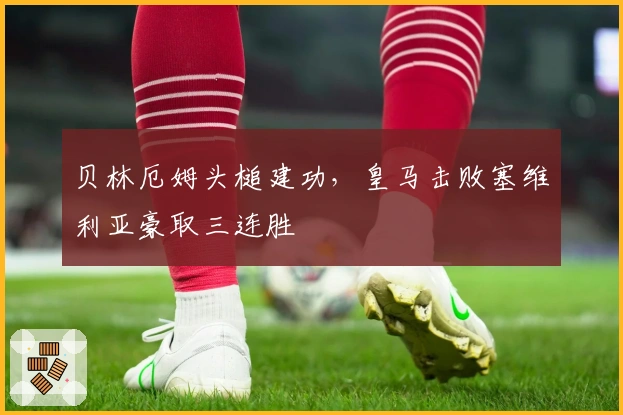 贝林厄姆头槌建功，皇马击败塞维利亚豪取三连胜