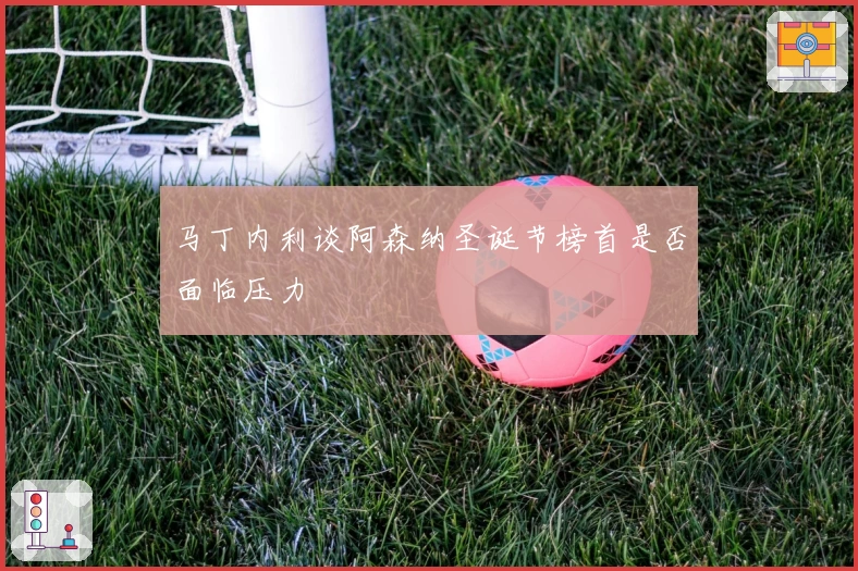 马丁内利谈阿森纳圣诞节榜首是否面临压力