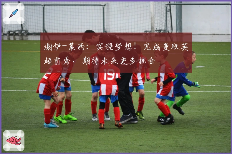 谢伊-莱西：实现梦想！完成曼联英超首秀，期待未来更多机会