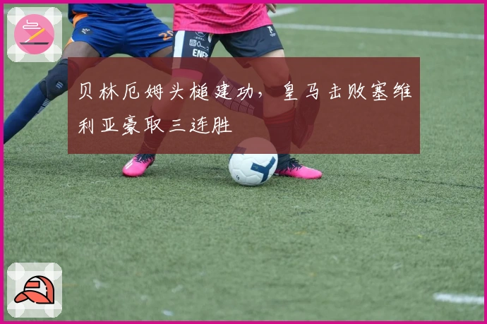 贝林厄姆头槌建功，皇马击败塞维利亚豪取三连胜