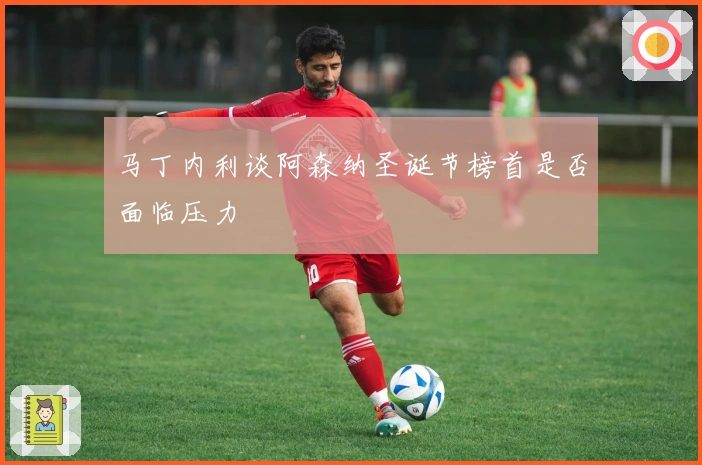 马丁内利谈阿森纳圣诞节榜首是否面临压力